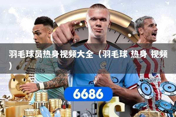 羽毛球员热身视频大全（羽毛球 热身 视频）