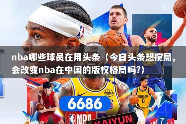 nba哪些球员在用头条（今日头条想搅局,会改变nba在中国的版权格局吗?）
