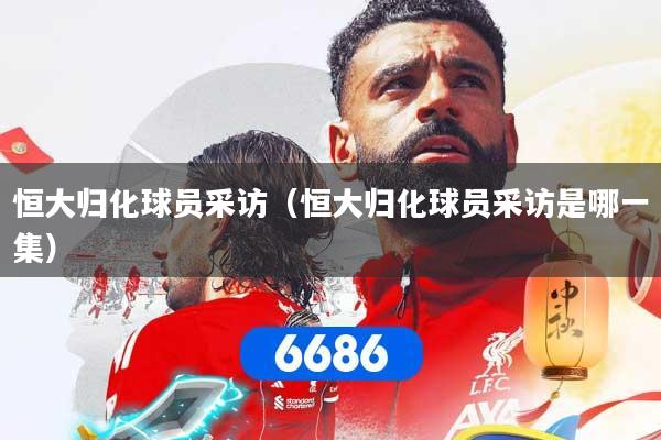 恒大归化球员采访（恒大归化球员采访是哪一集）