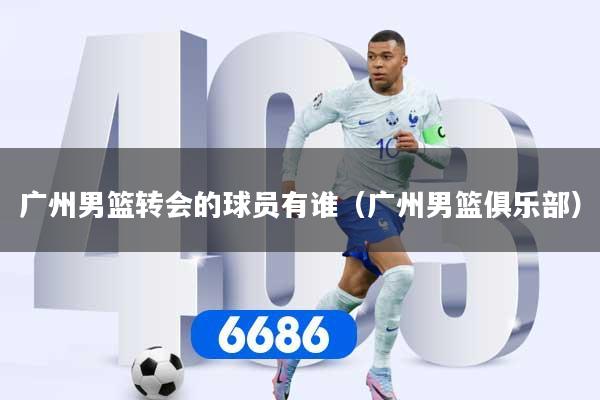广州男篮转会的球员有谁（广州男篮俱乐部）