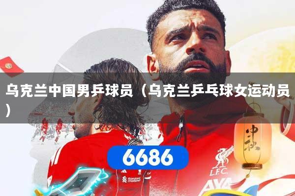 乌克兰中国男乒球员（乌克兰乒乓球女运动员）